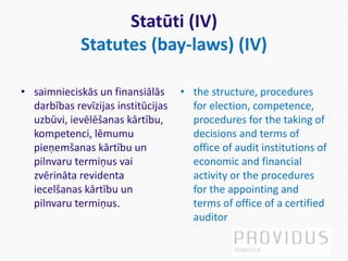 Statūti (IV)
Statutes (bay-laws) (IV)
• saimnieciskās un finansiālās
darbības revīzijas institūcijas
uzbūvi, ievēlēšanas kārtību,
kompetenci, lēmumu
pieņemšanas kārtību un
pilnvaru termiņus vai
zvērināta revidenta
iecelšanas kārtību un
pilnvaru termiņus.
• the structure, procedures
for election, competence,
procedures for the taking of
decisions and terms of
office of audit institutions of
economic and financial
activity or the procedures
for the appointing and
terms of office of a certified
auditor
 