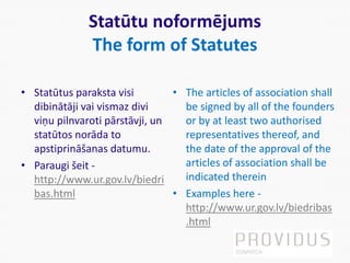 Statūtu noformējums
The form of Statutes
• Statūtus paraksta visi
dibinātāji vai vismaz divi
viņu pilnvaroti pārstāvji, un
statūtos norāda to
apstiprināšanas datumu.
• Paraugi šeit -
http://www.ur.gov.lv/biedri
bas.html
• The articles of association shall
be signed by all of the founders
or by at least two authorised
representatives thereof, and
the date of the approval of the
articles of association shall be
indicated therein
• Examples here -
http://www.ur.gov.lv/biedribas
.html
 