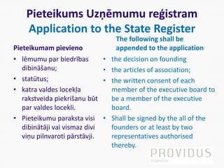 Pieteikums Uzņēmumu reģistram
Application to the State Register
Pieteikumam pievieno
• lēmumu par biedrības
dibināšanu;
• statūtus;
• katra valdes locekļa
rakstveida piekrišanu būt
par valdes locekli.
• Pieteikumu paraksta visi
dibinātāji vai vismaz divi
viņu pilnvaroti pārstāvji.
The following shall be
appended to the application
• the decision on founding
• the articles of association;
• the written consent of each
member of the executive board to
be a member of the executive
board.
• Shall be signed by the all of the
founders or at least by two
representatives authorised
thereby.
 