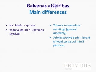 Galvenās atšķirības
Main differences
• Nav biedru sapulces
• Vada Valde (min 3 personu
sastāvā)
• There is no members
meetings (general
assembly)
• Administrative body – board
(should consist of min 3
persons)
 