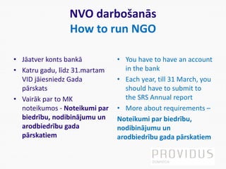 NVO darbošanās
How to run NGO
• Jāatver konts bankā
• Katru gadu, līdz 31.martam
VID jāiesniedz Gada
pārskats
• Vairāk par to MK
noteikumos - Noteikumi par
biedrību, nodibinājumu un
arodbiedrību gada
pārskatiem
• You have to have an account
in the bank
• Each year, till 31 March, you
should have to submit to
the SRS Annual report
• More about requirements –
Noteikumi par biedrību,
nodibinājumu un
arodbiedrību gada pārskatiem
 