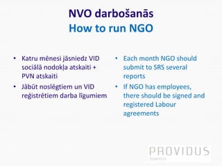 NVO darbošanās
How to run NGO
• Katru mēnesi jāsniedz VID
sociālā nodokļa atskaiti +
PVN atskaiti
• Jābūt noslēgtiem un VID
reģistrētiem darba līgumiem
• Each month NGO should
submit to SRS several
reports
• If NGO has employees,
there should be signed and
registered Labour
agreements
 