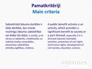 Pamatkritēriji
Main criteria
Sabiedriskā labuma darbība ir
tāda darbība, kas sniedz
nozīmīgu labumu sabiedrībai
vai kādai tās daļai, it sevišķi, ja tā
vērsta uz labdarību, cilvēktiesību un
indivīda tiesību aizsardzību,
pilsoniskas sabiedrības
attīstību,izglītības, zinātnes,
A public benefit activity is an
activity, which provides a
significant benefit to society or
a part thereof, especially if it is
directed towards charitable
activities, protection of civil rights
and human rights, development of
civil society, education, science,
 
