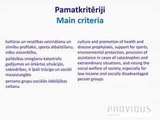 Pamatkritēriji
Main criteria
kultūras un veselības veicināšanu un
slimību profilaksi, sporta atbalstīšanu,
vides aizsardzību,
palīdzības sniegšanu katastrofu
gadījumos un ārkārtas situācijās,
sabiedrības, it īpaši trūcīgo un sociāli
mazaizsargāto
personu grupu sociālās labklājības
celšanu.
culture and promotion of health and
disease prophylaxis, support for sports,
environmental protection, provision of
assistance in cases of catastrophes and
extraordinary situations, and raising the
social welfare of society, especially for
low-income and socially disadvantaged
person groups
 
