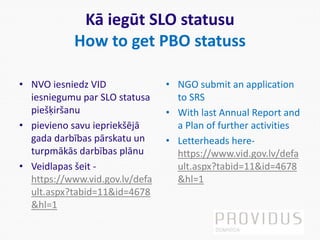 Kā iegūt SLO statusu
How to get PBO statuss
• NVO iesniedz VID
iesniegumu par SLO statusa
piešķiršanu
• pievieno savu iepriekšējā
gada darbības pārskatu un
turpmākās darbības plānu
• Veidlapas šeit -
https://www.vid.gov.lv/defa
ult.aspx?tabid=11&id=4678
&hl=1
• NGO submit an application
to SRS
• With last Annual Report and
a Plan of further activities
• Letterheads here-
https://www.vid.gov.lv/defa
ult.aspx?tabid=11&id=4678
&hl=1
 