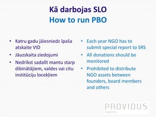 Kā darbojas SLO
How to run PBO
• Katru gadu jāiesniedz īpaša
atskaite VID
• Jāuzskaita ziedojumi
• Nedrīkst sadalīt mantu starp
dibinātājiem, valdes vai citu
institūciju locekļiem
• Each year NGO has to
submit special report to SRS
• All donations should be
monitored
• Prohibited to distribute
NGO assets between
founders, board members
and others
 