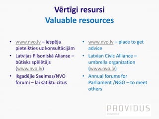 Vērtīgi resursi
Valuable resources
• www.nvo.lv – iespēja
pieteikties uz konsultācijām
• Latvijas Pilsoniskā Alianse –
būtisks spēlētājs
(www.nvo.lv)
• Ikgadējie Saeimas/NVO
forumi – lai satiktu citus
• www.nvo.lv – place to get
advice
• Latvian Civic Alliance –
umbrella organization
(www.nvo.lv)
• Annual forums for
Parliament /NGO – to meet
others
 