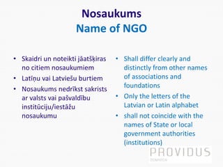 Nosaukums
Name of NGO
• Skaidri un noteikti jāatšķiras
no citiem nosaukumiem
• Latīņu vai Latviešu burtiem
• Nosaukums nedrīkst sakrists
ar valsts vai pašvaldību
institūciju/iestāžu
nosaukumu
• Shall differ clearly and
distinctly from other names
of associations and
foundations
• Only the letters of the
Latvian or Latin alphabet
• shall not coincide with the
names of State or local
government authorities
(institutions)
 