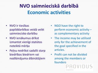 NVO saimnieciskā darbībā
Economic activities
• NVO ir tiesības
papilddarbības veidā veikt
saimniecisko darbību
• NVO ienākumus drīkst
izmantot vienīgi statūtos
noteiktā mērķa
• Peļņu nedrīkst sadalīt starp
biedrības biedriem vai
nodibinājuma dibinātājiem
• NGO have the right to
perform economic activity –
as complementary activity
• The income may be utilised
only for the achievement of
the goal specified in the
articles.
• Profit can not be divided
among the members or
founders
 