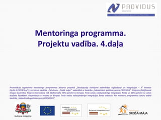 Prezentācija sagatavota mentoringa programmas ietvaros projektā „Daudzpusīgi risinājumi sabiedrības izglītošanai un integrācijai – 3” ietvaros
(līg.Nr.IF/2013/1.a/1), ko īsteno biedrība „Patvērums „Drošā māja”’ sadarbībā ar biedrību „Sabiedriskās politikas centrs PROVIDUS”. Projektu (līdz)finansē
Eiropas Savienība. Projekta īstenošana tiek līdzfinansēta 75% apmērā no Eiropas Trešo valstu valstspiederīgo integrācijas fonda un 25% apmērā no valsts
budžeta līdzekļiem. Prezentācija ir veidota ar Eiropas Trešo valstu valstspiederīgo integrācijas fonda atbalstu. Par mentoru programmas saturu atbild
biedrība „Sabiedriskās politikas centrs PROVIDUS”.
Mentoringa programma.
Projektu vadība. 4.daļa
 