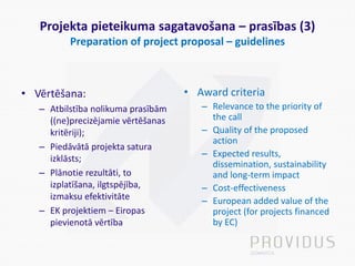 Projekta pieteikuma sagatavošana – prasības (3)
Preparation of project proposal – guidelines
• Vērtēšana:
– Atbilstība nolikuma prasībām
((ne)precizējamie vērtēšanas
kritēriji);
– Piedāvātā projekta satura
izklāsts;
– Plānotie rezultāti, to
izplatīšana, ilgtspējība,
izmaksu efektivitāte
– EK projektiem – Eiropas
pievienotā vērtība
• Award criteria
– Relevance to the priority of
the call
– Quality of the proposed
action
– Expected results,
dissemination, sustainability
and long-term impact
– Cost-effectiveness
– European added value of the
project (for projects financed
by EC)
 