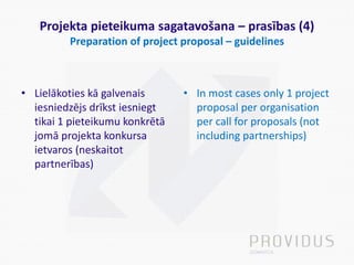 Projekta pieteikuma sagatavošana – prasības (4)
Preparation of project proposal – guidelines
• Lielākoties kā galvenais
iesniedzējs drīkst iesniegt
tikai 1 pieteikumu konkrētā
jomā projekta konkursa
ietvaros (neskaitot
partnerības)
• In most cases only 1 project
proposal per organisation
per call for proposals (not
including partnerships)
 