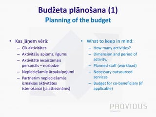 Budžeta plānošana (1)
Planning of the budget
• Kas jāņem vērā:
– Cik aktivitātes
– Aktivitāšu apjoms, ilgums
– Aktivitātē iesaistāmais
personāls – noslodze
– Nepieciešamie ārpakalpojumi
– Partnerim nepieciešamās
izmaksas aktivitātes
īstenošanai (ja attiecināms)
• What to keep in mind:
– How many activities?
– Dimension and period of
activity,
– Planned staff (workload)
– Necessary outsourced
services
– Budget for co-beneficiary (if
applicable)
 