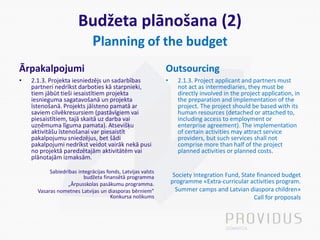 Budžeta plānošana (2)
Planning of the budget
Ārpakalpojumi
• 2.1.3. Projekta iesniedzējs un sadarbības
partneri nedrīkst darboties kā starpnieki,
tiem jābūt tieši iesaistītiem projekta
iesnieguma sagatavošanā un projekta
īstenošanā. Projekts jāīsteno pamatā ar
saviem cilvēkresursiem (pastāvīgiem vai
piesaistītiem, tajā skaitā uz darba vai
uzņēmuma līguma pamata). Atsevišķu
aktivitāšu īstenošanai var piesaistīt
pakalpojumu sniedzējus, bet šādi
pakalpojumi nedrīkst veidot vairāk nekā pusi
no projektā paredzētajām aktivitātēm vai
plānotajām izmaksām.
Sabiedrības integrācijas fonds, Latvijas valsts
budžeta finansētā programma
„Ārpusskolas pasākumu programma.
Vasaras nometnes Latvijas un diasporas bērniem”
Konkursa nolikums
Outsourcing
• 2.1.3. Project applicant and partners must
not act as intermediaries, they must be
directly involved in the project application, in
the preparation and implementation of the
project. The project should be based with its
human resources (detached or attached to,
including access to employment or
enterprise agreement). The implementation
of certain activities may attract service
providers, but such services shall not
comprise more than half of the project
planned activities or planned costs.
Society Integration Fund, State financed budget
programme «Extra-curricular activities program.
Summer camps and Latvian diaspora children»
Call for proposals
 
