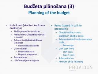 Budžeta plānošana (3)
Planning of the budget
• Noteikumi (skatāmi konkursa
nolikumā):
– Tiešās/netiešās izmaksas
– Attiecināmās/neattiecināmās
izmaksas
– Administratīvās/ieviešanas
izmaksas
• Procentuālais dalījums
– Likmju limiti
• Personālizmaksas
• Ekspertu atalgojums
– Pamatojums
– Līdzfinansējuma apjoms
• Rules (stated in call for
proposals):
– Direct/in-direct costs;
– Eligible/in-eligible costs;
– Administrative/Implementation
costs
• Percentage
– Unit cost limits
• Staff costs
• Expert costs
– Substantiation
– Amount of co-financing
 