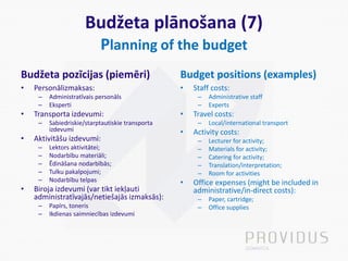 Budžeta plānošana (7)
Planning of the budget
Budžeta pozīcijas (piemēri)
• Personālizmaksas:
– Administratīvais personāls
– Eksperti
• Transporta izdevumi:
– Sabiedriskie/starptautiskie transporta
izdevumi
• Aktivitāšu izdevumi:
– Lektors aktivitātei;
– Nodarbību materiāli;
– Ēdināšana nodarbībās;
– Tulku pakalpojumi;
– Nodarbību telpas
• Biroja izdevumi (var tikt iekļauti
administratīvajās/netiešajās izmaksās):
– Papīrs, toneris
– Ikdienas saimniecības izdevumi
Budget positions (examples)
• Staff costs:
– Administrative staff
– Experts
• Travel costs:
– Local/international transport
• Activity costs:
– Lecturer for activity;
– Materials for activity;
– Catering for activity;
– Translation/interpretation;
– Room for activities
• Office expenses (might be included in
administrative/in-direct costs):
– Paper, cartridge;
– Office supplies
 