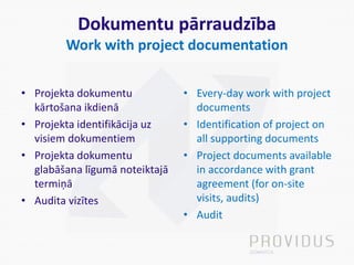 Dokumentu pārraudzība
Work with project documentation
• Projekta dokumentu
kārtošana ikdienā
• Projekta identifikācija uz
visiem dokumentiem
• Projekta dokumentu
glabāšana līgumā noteiktajā
termiņā
• Audita vizītes
• Every-day work with project
documents
• Identification of project on
all supporting documents
• Project documents available
in accordance with grant
agreement (for on-site
visits, audits)
• Audit
 