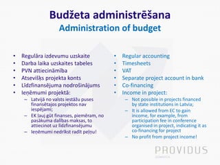 Budžeta administrēšana
Administration of budget
• Regulāra izdevumu uzskaite
• Darba laika uzskaites tabeles
• PVN attiecināmība
• Atsevišķs projekta konts
• Līdzfinansējuma nodrošinājums
• Ieņēmumi projektā:
– Latvijā no valsts iestāžu puses
finansētajos projektos nav
iespējami;
– EK ļauj gūt finanses, piemēram, no
pasākuma dalības maksas, to
attiecinot uz līdzfinansējumu
– Ieņēmumi nedrīkst radīt peļņu!
• Regular accounting
• Timesheets
• VAT
• Separate project account in bank
• Co-financing
• Income in project:
– Not possible in projects financed
by state institutions in Latvia;
– It is allowed from EC to gain
income, for example, from
participation fee in conference
organised in project, indicating it as
co-financing for project
– No profit from project income!
 