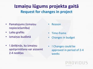 Izmaiņu lūgums projekta gaitā
Request for changes in project
• Pamatojums (izmaiņu
nepieciešamība)
• Laika grafiks
• Izmaiņas budžetā
• ! Jārēķinās, ka izmaiņu
apstiprināšana var aizņemt
2-4 nedēļas
• Reason
• Time-frame
• Changes in budget
• ! Changes could be
approved in period of 2-4
weeks
 