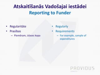 Atskaitīšanās Vadošajai iestādei
Reporting to Funder
• Regularitāte
• Prasības
– Piemēram, izlases kopa
• Regularly
• Requirements
– For example, sample of
expenditures
 