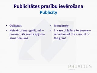 Publicitātes prasību ievērošana
Publicity
• Obligātas
• Neievērošanas gadījumā –
procentuāls granta apjoma
samazinājums
• Mandatory
• In case of failure to ensure –
reduction of the amount of
the grant
 