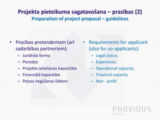 Projekta pieteikuma sagatavošana – prasības (2)
Preparation of project proposal – guidelines
• Prasības pretendentam (arī
sadarbības partneriem):
– Juridiskā forma
– Pieredze
– Projekta ieviešanas kapacitāte
– Finansiālā kapacitāte
– Peļņas negūšanas faktors
• Requirements for applicant
(also for co-applicants):
– Legal status;
– Experience;
– Operational capacity;
– Financial capacity
– Non - profit
 
