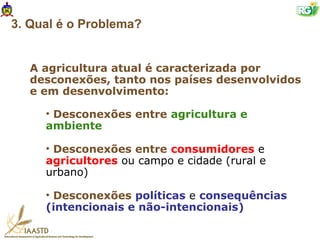3. Qual é o Problema?


   A agricultura atual é caracterizada por
   desconexões, tanto nos países desenvolvidos
   e em desenvolvimento:

     • Desconexões entre agricultura e
     ambiente

     • Desconexões entre consumidores e
     agricultores ou campo e cidade (rural e
     urbano)

     • Desconexões políticas e consequências
     (intencionais e não-intencionais)
 