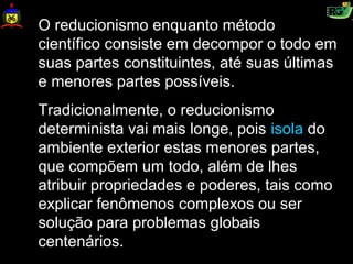 O reducionismo enquanto método
científico consiste em decompor o todo em
suas partes constituintes, até suas últimas
e menores partes possíveis.
Tradicionalmente, o reducionismo
determinista vai mais longe, pois isola do
ambiente exterior estas menores partes,
que compõem um todo, além de lhes
atribuir propriedades e poderes, tais como
explicar fenômenos complexos ou ser
solução para problemas globais
centenários.
 