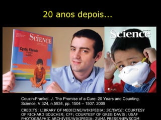 20 anos depois...




Couzin-Frankel, J. The Promise of a Cure: 20 Years and Counting.
Science, V.324, n.5934, pp. 1504 – 1507. 2009
CREDITS: LIBRARY OF MEDICINE/WIKIPEDIA; SCIENCE; COURTESY
OF RICHARD BOUCHER; CFF; COURTESY OF GREG DAVIS; USAF
PHOTOGRAPHIC ARCHIVES/WIKIPEDIA; ZUMA PRESS/NEWSCOM
 