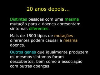 20 anos depois...
Distintas pessoas com uma mesma
mutação para a doença apresentam
sintomas diferentes.
Mais de 1500 tipos de mutações
diferentes podem causar a mesma
doença.
Outros genes que igualmente produzem
os mesmos sintomas foram
descobertos, bem como a associação
com outras doenças
 