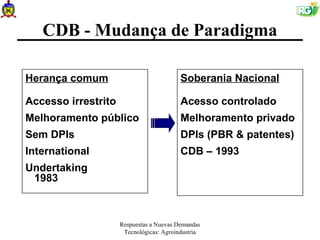 CDB - Mudança de Paradigma

Herança comum                             Soberania Nacional

Accesso irrestrito                        Acesso controlado
Melhoramento público                      Melhoramento privado
Sem DPIs                                  DPIs (PBR & patentes)
International                             CDB – 1993
Undertaking
 1983



                     Respuestas a Nuevas Demandas
                      Tecnológicas: Agroindustria
 