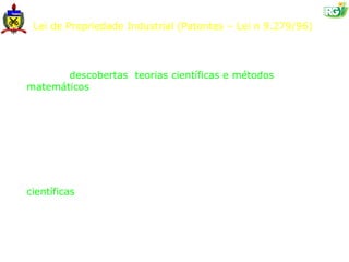 Lei de Propriedade Industrial (Patentes – Lei n 9.279/96)

Art. 10. Não se considera invenção nem modelo de utilidade:

    I - descobertas, teorias científicas e métodos
matemáticos;

      II - concepções puramente abstratas;

     III - esquemas, planos, princípios ou métodos
comerciais, contábeis, financeiros, educativos, publicitários,
de sorteio e de fiscalização;

      IV - as obras literárias, arquitetônicas, artísticas e
científicas ou qualquer criação estética;

      V - programas de computador em si;

      VI - apresentação de informações;
 