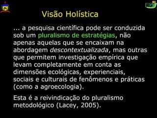 Visão Holística
... a pesquisa científica pode ser conduzida
sob um pluralismo de estratégias, não
apenas aquelas que se encaixam na
abordagem descontextualizada, mas outras
que permitem investigação empírica que
levam completamente em conta as
dimensões ecológicas, experienciais,
sociais e culturais de fenômenos e práticas
(como a agroecologia).
Esta é a reivindicação do pluralismo
metodológico (Lacey, 2005).
 