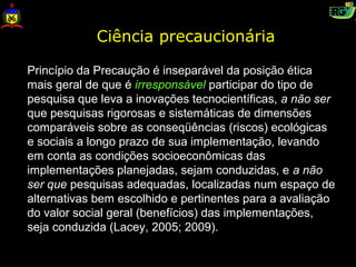 Ciência precaucionária

Princípio da Precaução é inseparável da posição ética
mais geral de que é irresponsável participar do tipo de
pesquisa que leva a inovações tecnocientíficas, a não ser
que pesquisas rigorosas e sistemáticas de dimensões
comparáveis sobre as conseqüências (riscos) ecológicas
e sociais a longo prazo de sua implementação, levando
em conta as condições socioeconômicas das
implementações planejadas, sejam conduzidas, e a não
ser que pesquisas adequadas, localizadas num espaço de
alternativas bem escolhido e pertinentes para a avaliação
do valor social geral (benefícios) das implementações,
seja conduzida (Lacey, 2005; 2009).
 