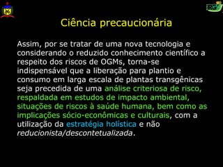Ciência precaucionária

Assim, por se tratar de uma nova tecnologia e
considerando o reduzido conhecimento científico a
respeito dos riscos de OGMs, torna-se
indispensável que a liberação para plantio e
consumo em larga escala de plantas transgênicas
seja precedida de uma análise criteriosa de risco,
respaldada em estudos de impacto ambiental,
situações de riscos à saúde humana, bem como as
implicações sócio-econômicas e culturais, com a
utilização da estratégia holística e não
reducionista/descontetualizada.
 