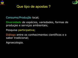 Que tipo de apostas ?


Consumo/Produção local;
Diversidade de espécies, variedades, formas de
produçao e serviços ambientais;
Pesquisa participativa;
Diálogo entre os conhecimentos científicos e o
saber tradicional;
Agroecologia.
 