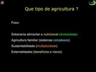 Que tipo de agricultura ?


Foco:


Soberania alimentar e nutricional (diversidade)
Agricultura familiar (sistemas complexos)
Sustentabilidade (multiplicidade)
Externalidades (benefícios e riscos)
 