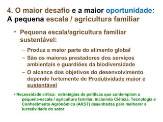 4. O maior desafio e a maior oportunidade:
A pequena escala / agricultura familiar
 • Pequena escala/agricultura familiar
   sustentável:
     – Produz a maior parte do alimento global
     – São os maiores prestadores dos serviços
       ambientais e guardiões da biodiversidade
     – O alcance dos objetivos do desenvolvimento
       depende fortemente de Produtividade maior e
       sustentável
 • Necessidade critica: estratégias de políticas que contemplam a
     pequena-escala / agricultura familiar, incluindo Ciência, Tecnologia e
     Conhecimento Agronômico (AKST) desenhadas para melhorar a
     lucratividade do setor
 