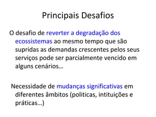 Principais Desafios
O desafio de reverter a degradação dos
  ecossistemas ao mesmo tempo que são
  supridas as demandas crescentes pelos seus
  serviços pode ser parcialmente vencido em
  alguns cenários…

Necessidade de mudanças significativas em
 diferentes âmbitos (politicas, intituições e
 práticas…)
 