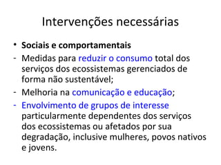 Intervenções necessárias
• Sociais e comportamentais
- Medidas para reduzir o consumo total dos
  serviços dos ecossistemas gerenciados de
  forma não sustentável;
- Melhoria na comunicação e educação;
- Envolvimento de grupos de interesse
  particularmente dependentes dos serviços
  dos ecossistemas ou afetados por sua
  degradação, inclusive mulheres, povos nativos
  e jovens.
 