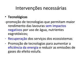 Intervenções necessárias
• Tecnológicas
-promoção de tecnologias que permitam maior
  rendimento das lavouras sem impactos
  negativos por uso de água, nutrientes
  eagrotóxicos;
- Recuperação dos serviços dos ecossistemas
- Promoção de tecnologias para aumentar a
  eficiência da energia e reduzir as emissões de
  gases do efeito estufa.
 