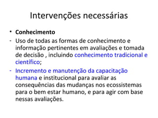 Intervenções necessárias
• Conhecimento
- Uso de todas as formas de conhecimento e
  informação pertinentes em avaliações e tomada
  de decisão , incluindo conhecimento tradicional e
  científico;
- Incremento e manutenção da capacitação
  humana e institucional para avaliar as
  consequências das mudanças nos ecossistemas
  para o bem estar humano, e para agir com base
  nessas avaliações.
 