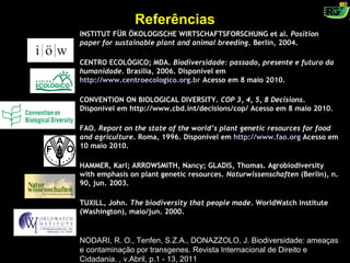Referências
INSTITUT FÜR ÖKOLOGISCHE WIRTSCHAFTSFORSCHUNG et al. Position
paper for sustainable plant and animal breeding. Berlin, 2004.

CENTRO ECOLÓGICO; MDA. Biodiversidade: passado, presente e futuro da
humanidade. Brasília, 2006. Disponível em
http://www.centroecologico.org.br Acesso em 8 maio 2010.

CONVENTION ON BIOLOGICAL DIVERSITY. COP 3, 4, 5, 8 Decisions.
Disponível em http://www.cbd.int/decisions/cop/ Acesso em 8 maio 2010.

FAO. Report on the state of the world’s plant genetic resources for food
and agriculture. Roma, 1996. Disponível em http://www.fao.org Acesso em
10 maio 2010.

HAMMER, Karl; ARROWSMITH, Nancy; GLADIS, Thomas. Agrobiodiversity
with emphasis on plant genetic resources. Naturwissenschaften (Berlin), n.
90, jun. 2003.

TUXILL, John. The biodiversity that people made. WorldWatch Institute
(Washington), maio/jun. 2000.


NODARI, R. O., Tenfen, S.Z.A., DONAZZOLO, J. Biodiversidade: ameaças
e contaminação por transgenes. Revista Internacional de Direito e
Cidadania. , v.Abril, p.1 - 13, 2011
 