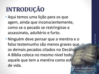 INTRODUÇÃO
• Aqui temos uma lição para os que
agem, ainda que inconscientemente,
como se o pecado se restringisse a
assassinato, adultério e furto.
• Ninguém deve pensar que a mentira e o
falso testemunho são menos graves que
os demais pecados citados no Decálogo.
A Bíblia coloca no mesmo nível todo
aquele que tem a mentira como estilo
de vida.
Pr.MoisésSampaiodePaula
10
 