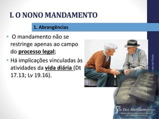 I. O NONO MANDAMENTO
Pr.MoisésSampaiodePaula
12
1. Abrangências
• O mandamento não se
restringe apenas ao campo
do processo legal;
• Há implicações vinculadas às
atividades da vida diária (Dt
17.13; Lv 19.16).
 