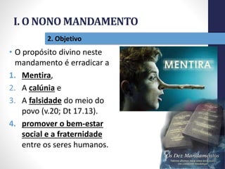 I. O NONO MANDAMENTO
Pr.MoisésSampaiodePaula
15
2. Objetivo
• O propósito divino neste
mandamento é erradicar a
1. Mentira,
2. A calúnia e
3. A falsidade do meio do
povo (v.20; Dt 17.13).
4. promover o bem-estar
social e a fraternidade
entre os seres humanos.
 