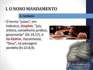 I. O NONO MANDAMENTO
Pr.MoisésSampaiodePaula
18
3. Contexto
• O termo “juizes”, em
hebraico, shophet, “juiz,
árbitro, conselheiro jurídico,
governante” (Dt 19.17), é
há-Elohim, literalmente,
“Deus”, na passagem
paralela (Ex 22.8,9).
 