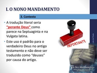 I. O NONO MANDAMENTO
Pr.MoisésSampaiodePaula
19
3. Contexto
• A tradução literal seria
“perante Deus” como
parece na Septuaginta e na
Vulgata latina.
• Este uso é padrão para o
verdadeiro Deus no antigo
testamento e não deve ser
traduzido como “deuses”
por causa do artigo.
 