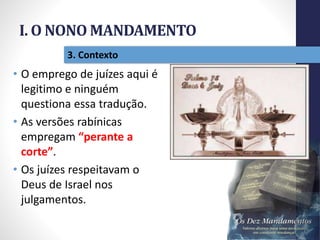 I. O NONO MANDAMENTO
Pr.MoisésSampaiodePaula
20
3. Contexto
• O emprego de juízes aqui é
legitimo e ninguém
questiona essa tradução.
• As versões rabínicas
empregam “perante a
corte”.
• Os juízes respeitavam o
Deus de Israel nos
julgamentos.
 