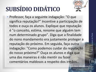 SUBSÍDIO DIDÁTICO
• Professor, faça a seguinte indagação: "O que
significa reputação?" Incentive a participação de
todos e ouça os alunos. Explique que reputação
é "o conceito, estima, renome que alguém tem
num determinado grupo". Diga que a finalidade
do nono mandamento era justamente proteger a
reputação do próximo. Em seguida, faça outra
indagação: "Como podemos cuidar da reputação
do nosso próximo?" Ouça os alunos e diga que
uma das maneiras é não mentir ou fazer
comentários maldosos a respeito dos irmãos..
Pr.MoisésSampaiodePaula
22
 
